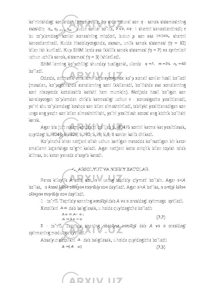 ko`rinishdagi sonlardan iborat bo`lib, by erda natural son q - sa nok sistemasining asosidir; a 1 , a 2 ,..., a m - butun sonlar bo`lib, 1 0    q ai shartni kanoatlantiradi; t bu to`plamdagi sonlar xonasining miqdori, butun p son esa 0 | | n n  shartni kanoatlantiradi. Kulda hisoblayotganda, asosan, unlik sanok sistemasi (q = 10) bilan ish kuriladi. Kup EHM larda esa ikkilik sanok sistemasi (q = 2) va ayrimlari uchun uchlik sanok, sistemasi (q = 3) ishlatiladi. EHM larning ko`pchiligi shunday tuzilganki, ularda 63 , 35 ,2 0   n m q bo`ladi. Odatda, arifmetik amallarni bajarayotganda ko`p xonali son lar hosil bo`ladi (masalan, ko`paytirishda xonalarning soni ikkilanadi, bo`lishda esa xonalarning soni nixoyatda kattalashib ketishi ham mumkin). Natijada hosil bo`lgan son karalayotgan to`plamdan chikib ketmasligi uchun t - xonasigacha yaxlitlanadi, ya`ni shu to`plamdagi boshqa son bilan almashtiriladi, tabiiyki yaxlitlanadigan son unga eng yaqin son bilan almashtirilishi, ya`ni yaxlitlash xatosi eng kichik bo`lishi kerak. Agar biz juft rakam koidasini qo`llab 5,780475 sonini ketma-ket yaxlitlasak, quyidagi 5,78048; 5,7805; 5,780; 5,78; 5,8; 6 sonlar kelib chikadi. Ko`pincha biror natijani olish uchun berilgan metodda ko`rsatilgan bir kator amallarni bajarishga to`g’ri keladi. Agar nati jani katta aniqlik bilan topish talab kilinsa, bu kator yanada o`zayib ketadi. 4. ABSOLYUT VA NISBIY XATOLAR Faraz kilaylik A aniq son, a - uning taqribiy qiymati bo`lsin. Agar a<A bo`lsa, a kami bilan olingan taqribiy son deyiladi. Agar a>A bo`lsa, a ortigi bilan olingan taqribiy son deyiladi. 1 - ta`rif. Taqribiy sonning xatoligi deb A va a orasidagi ayirmaga aytiladi. Xatolikni a  deb belgilasak, u holda quyidagicha bo`ladi: a a A a A a       ; (2.2) 2 - ta`rif. Taqribiy sonning absolyut xatoligi deb A va a orasidagi ayirmaning moduliga aytiladi. Absalyut xatolikni  deb belgilasak, u holda quyidagicha bo`ladi: | | a A    (2.3) 