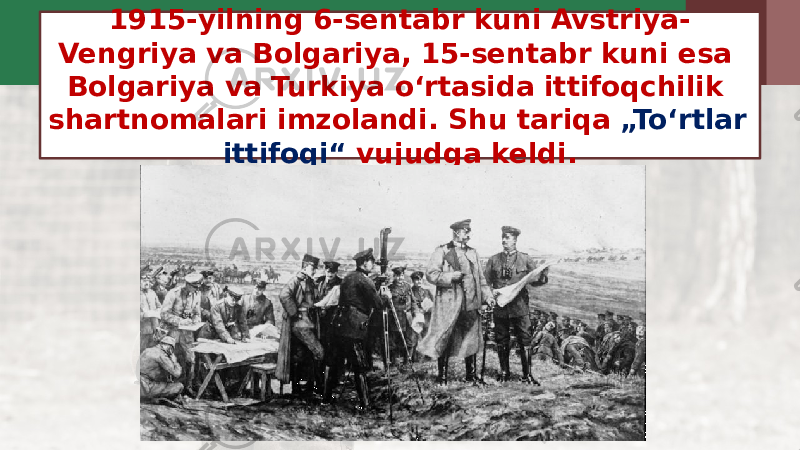 1915-yilning 6-sentabr kuni Avstriya- Vengriya va Bolgariya, 15-sentabr kuni esa Bolgariya va Turkiya o‘rtasida ittifoqchilik shartnomalari imzolandi. Shu tariqa „To‘rtlar ittifoqi“ vujudga keldi. 
