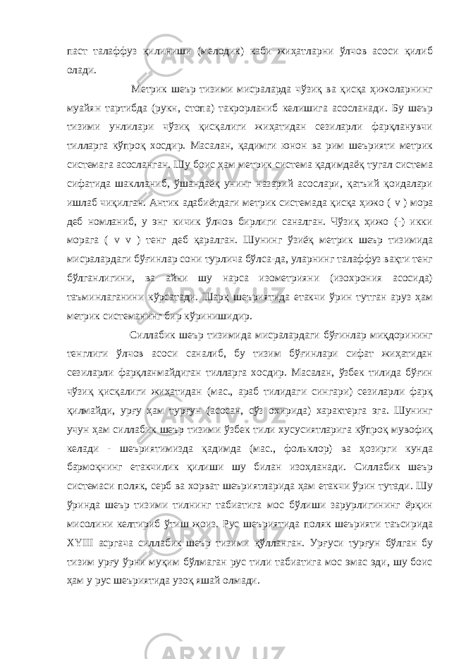 паст талаффуз қилиниши (мелодик) каби жиҳатларни ўлчов асоси қилиб олади. Метрик шеър тизими мисраларда чўзиқ ва қисқа ҳижоларнинг муайян тартибда (рукн, стопа) такрорланиб келишига асосланади. Бу шеър тизими унлилари чўзиқ қисқалиги жиҳатидан сезиларли фарқланувчи тилларга кўпроқ хосдир. Масалан, қадимги юнон ва рим шеърияти метрик системага асосланган. Шу боис ҳам метрик система қадимдаёқ тугал система сифатида шаклланиб, ўшандаёқ унинг назарий асослари, қатъий қоидалари ишлаб чиқилган. Антик адабиётдаги метрик системада қисқа ҳижо ( v ) мора деб номланиб, у энг кичик ўлчов бирлиги саналган. Чўзиқ ҳижо (-) икки морага ( v v ) тенг деб қаралган. Шунинг ўзиёқ метрик шеър тизимида мисралардаги бўғинлар сони турлича бўлса-да, уларнинг талаффуз вақти тенг бўлганлигини, ва айни шу нарса изометрияни (изохрония асосида) таъминлаганини кўрсатади. Шарқ шеъриятида етакчи ўрин тутган аруз ҳам метрик системанинг бир кўринишидир. Силлабик шеър тизимида мисралардаги бўғинлар миқдорининг тенглиги ўлчов асоси саналиб, бу тизим бўғинлари сифат жиҳатидан сезиларли фарқланмайдиган тилларга хосдир. Масалан, ўзбек тилида бўғин чўзиқ қисқалиги жиҳатидан (мас., араб тилидаги сингари) сезиларли фарқ қилмайди, ур ғ у ҳам тур ғ ун (асосан, сўз охирида) характерга эга. Шунинг учун ҳам силлабик шеър тизими ўзбек тили хусусиятларига кўпроқ мувофиқ келади - шеъриятимизда қадимда (мас., фольклор) ва ҳозирги кунда бармоқнинг етакчилик қилиши шу билан изоҳланади. Силлабик шеър системаси поляк, серб ва хорват шеъриятларида ҳам етакчи ўрин тутади. Шу ўринда шеър тизими тилнинг табиатига мос бўлиши зарурлигининг ёрқин мисолини келтириб ўтиш жоиз. Рус шеъриятида поляк шеърияти таъсирида XYIII асргача силлабик шеър тизими қўлланган. Ур ғ уси тур ғ ун бўлган бу тизим ур ғ у ўрни муқим бўлмаган рус тили табиатига мос эмас эди, шу боис ҳам у рус шеъриятида узоқ яшай олмади. 