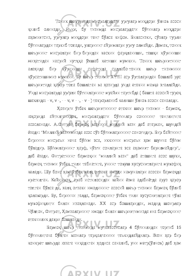  Тоник шеъриятда мисралардаги ур ғ улар миқдори ўлчов асоси қилиб олинади. Яъни, бу тизимда мисралардаги бўғинлар миқдори аҳамиятсиз, ур ғ улар миқдори тенг бўлса кифоя. Биласизки, сўзлар турли бўғинлардан таркиб топади, уларнинг айримлари ур ғ у олмайди. Демак, тоник шеърнинг мисралари бир-биридан кескин фарқланиши, ташқи кўриниши жиҳатидан насрий нутққа ўхшаб кетиши мумкин. Тоник шеъриятнинг алоҳида бир кўриниши сифатида силлабо-тоник шеър тизимини кўрсатишимиз мумкин. Бу шеър тизими XYIII аср ўрталаридан бошлаб рус шеъриятида қарор топа бошлаган ва ҳозирда унда етакчи мавқе эгаллайди. Унда мисраларда ур/ули бўғинларнинг муайян тартибда ( бешта асосий туроқ шаклида: - v , v -, - - v , v - -, - v - ) такрорланиб келиши ўлчов асоси саналади. Ҳозирги ўзбек шеъриятининг етакчи шеър тизими - бармоқ, юқорида айтилганидек, мисралардаги бўғинлар сонининг тенглигига асосланади. А.Фитрат бармоқ вазнини миллий вазн деб атаркан, шундай ёзади: &#34;Миллий вазнимизда асос сўз бў ғ имларининг сано ғ идир. Бир байтнинг биринчи мисраъи неча бў/им эса, иккинчи мисраъи ҳам шунча бў/им бўладир. Бў/имларнинг ҳарф, чўз ғ и сонларига эса аҳамият берилмайдир&#34;,- деб ёзади. Фитратнинг бармоқни &#34;миллий вазн&#34; деб аташига асос шуки, бармоқ тизими ўзбек тили табиатига, унинг товуш хусусиятларига мувофиқ келади. Шу боис ҳам ўзбек халқ о ғ заки ижоди намуналари асосан бармоқда яратилган. Кейинроқ, араб истилосидан кейин ёзма адабиётда аруз қарор топган бўлса-да, халқ о ғ заки ижодининг асосий шеър тизими бармоқ бўлиб қолаверди. Бу, биринчи галда, бармоқнинг ўзбек тили хусусиятларига тўла мувофиқлиги билан изоҳланади. ХХ аср бошларидан, жадид шоирлар Чўлпон, Фитрат, Ҳамзаларнинг ижоди билан шеъриятимизда яна бармоқнинг етакчилик даври бошланди. Бармоқ шеър тизимида мутахассислар 4 бўғинлидан тортиб 16 бўғинлигача бўлган вазнлар тарқалганини таъкидлайдилар. Вазн ҳар бир конкрет шеърда юзага чиқадиган ҳодиса саналиб, уни метр(ўлчов) деб ҳам 