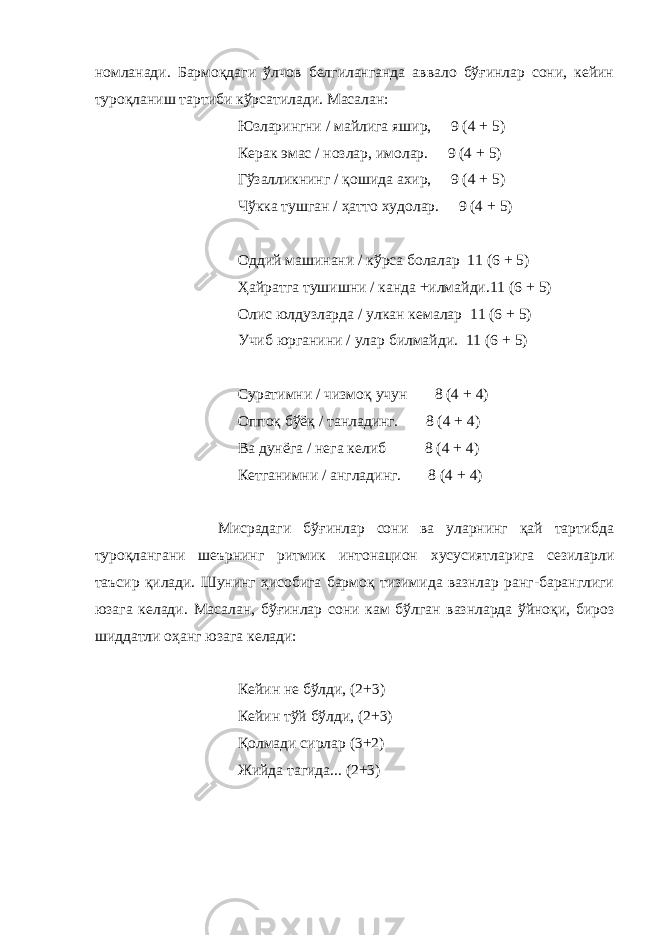 номланади. Бармоқдаги ўлчов белгиланганда аввало бўғинлар сони, кейин туроқланиш тартиби кўрсатилади. Масалан: Юзларингни / майлига яшир, 9 (4 + 5) Керак эмас / нозлар, имолар. 9 (4 + 5) Гўзалликнинг / қ ошида ахир, 9 (4 + 5) Чўкка тушган / ҳатто худолар. 9 (4 + 5) Оддий машинани / кўрса болалар 11 (6 + 5) Ҳайратга тушишни / канда +илмайди.11 (6 + 5) Олис юлдузларда / улкан кемалар 11 (6 + 5) Учиб юрганини / улар билмайди. 11 (6 + 5) Суратимни / чизмо қ учун 8 (4 + 4) Оппо қ бўё қ / танладинг. 8 (4 + 4) Ва дунёга / нега келиб 8 (4 + 4) Кетганимни / англадинг. 8 (4 + 4) Мисрадаги бў ғ инлар сони ва уларнинг қай тартибда туроқлангани шеърнинг ритмик интонацион хусусиятларига сезиларли таъсир қилади. Шунинг ҳисобига бармоқ тизимида вазнлар ранг-баранглиги юзага келади. Масалан, бў ғ инлар сони кам бўлган вазнларда ўйноқи, бироз шиддатли оҳанг юзага келади: Кейин не бўлди, (2+3) Кейин тўй бўлди, (2+3) Қолмади сирлар (3+2) Жийда тагида... (2+3) 