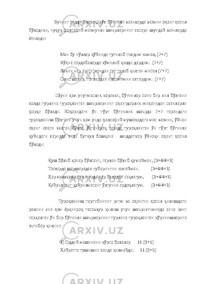  Бунинг зидди ўлароқ, кўп бў ғ инли вазнларда вазмин оҳанг ҳосил бўладики, чуқур фалсафий мазмунли шеърларнинг аксари шундай вазнларда ёзилади: Мен бу чўллар қўйнида ту ғ илиб топдим камол, (7+7) Кўҳна сардобаларда кўмилиб қолди дардим. (7+7) Лекин нар арс(и)лондан сут талаб қилган мисол (7+7) Олис шаҳар, то ғ лардан илҳомимни ахтардим. (7+7) Шуни ҳам унутмаслик керакки, бў ғ инлар сони бир хил бўлгани холда турлича туроқланган шеърларнинг оҳангдорлик жиҳатидан сезиларли фарқи бўлади. Юқоридаги ўн тўрт бў ғ инлик шеърда 7+7 тарзидаги туроқланиш бўлгани учун ҳам унда фалсафий мушоҳадага мос вазмин, ўйчан оҳанг юзага келган бўлса, ўзгачароқ тарзда туроқланган ўн тўрт бў ғ инли қуйидаги парчада энди буткул бошқача - шиддаткор ўйноқи оҳанг ҳосил бўлади: Қуш бўлиб қочар бўлсанг, тарлон бўлиб қувгайман, (3+4/4+3) То/ларда шаршарадек ғ уборингни ювгайман. (3+4/4+3) Ҳар мушкул,ҳар хатарда ҳар балодан сақлагум, (3+4/4+3) Қайрилсанг-қайрилмасанг ўлгунча ардоқлагум. (3+4/4+3) Туроқланиш тартибининг ритм ва оҳангни ҳосил қилишдаги ролини яна ҳам ёрқинроқ тасаввур қилиш учун шеъриятимизда анча кенг тарқалган ўн бир бў ғ инли шеърларнинг турлича туроқланган кўринишларига эътибор қилинг: 1) Оддий машинани кўрса болалар 11 (6+5) Ҳайратга тушишни канда қилмайди. 11 (6+5) 