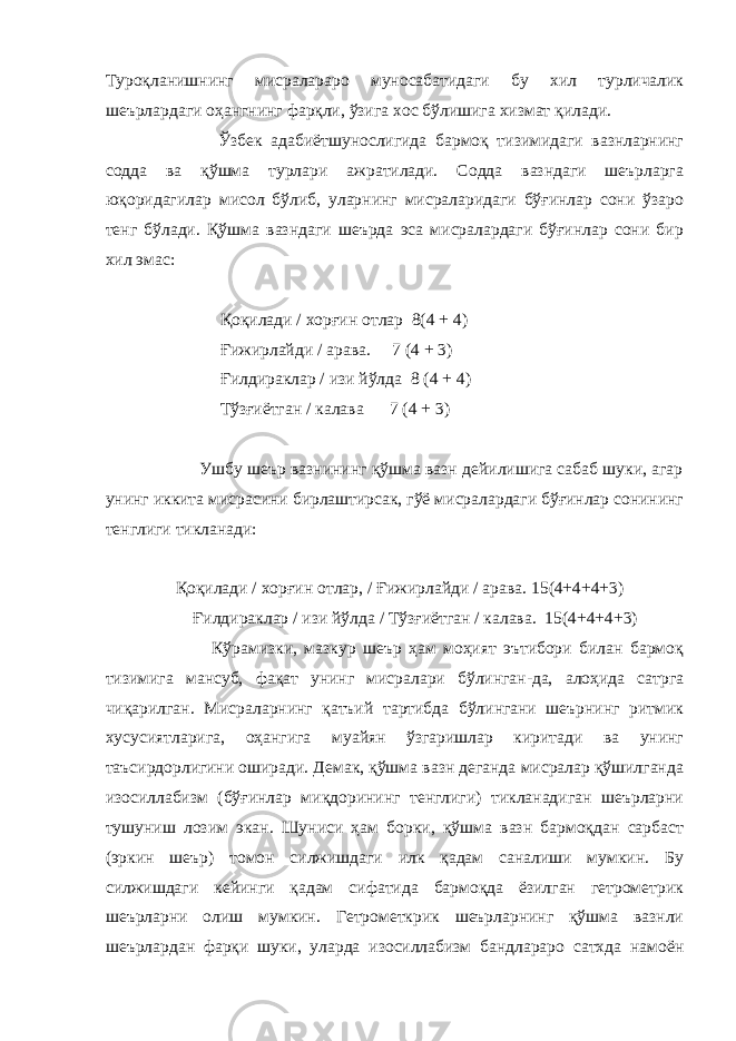 Туроқланишнинг мисралараро муносабатидаги бу хил турличалик шеърлардаги оҳангнинг фарқли, ўзига хос бўлишига хизмат қилади. Ўзбек адабиётшунослигида бармоқ тизимидаги вазнларнинг содда ва қўшма турлари ажратилади. Содда вазндаги шеърларга юқоридагилар мисол бўлиб, уларнинг мисраларидаги бўғинлар сони ўзаро тенг бўлади. Қўшма вазндаги шеърда эса мисралардаги бўғинлар сони бир хил эмас: Қоқилади / хор ғ ин отлар 8(4 + 4) Ғ ижирлайди / арава. 7 (4 + 3) Ғ илдираклар / изи йўлда 8 (4 + 4) Тўз ғ иётган / калава 7 (4 + 3) Ушбу шеър вазнининг қўшма вазн дейилишига сабаб шуки, агар унинг иккита мисрасини бирлаштирсак, гўё мисралардаги бўғинлар сонининг тенглиги тикланади: Қоқилади / хор ғ ин отлар, / Ғ ижирлайди / арава. 15(4+4+4+3) Ғ илдираклар / изи йўлда / Тўз ғ иётган / калава. 15(4+4+4+3) Кўрамизки, мазкур шеър ҳам моҳият эътибори билан бармоқ тизимига мансуб, фақат унинг мисралари бўлинган-да, алоҳида сатрга чиқарилган. Мисраларнинг қатъий тартибда бўлингани шеърнинг ритмик хусусиятларига, оҳангига муайян ўзгаришлар киритади ва унинг таъсирдорлигини оширади. Демак, қўшма вазн деганда мисралар қўшилганда изосиллабизм (бў ғ инлар миқдорининг тенглиги) тикланадиган шеърларни тушуниш лозим экан. Шуниси ҳам борки, қўшма вазн бармоқдан сарбаст (эркин шеър) томон силжишдаги илк қадам саналиши мумкин. Бу силжишдаги кейинги қадам сифатида бармоқда ёзилган гетрометрик шеърларни олиш мумкин. Гетрометкрик шеърларнинг қўшма вазнли шеърлардан фарқи шуки, уларда изосиллабизм бандлараро сатхда намоён 