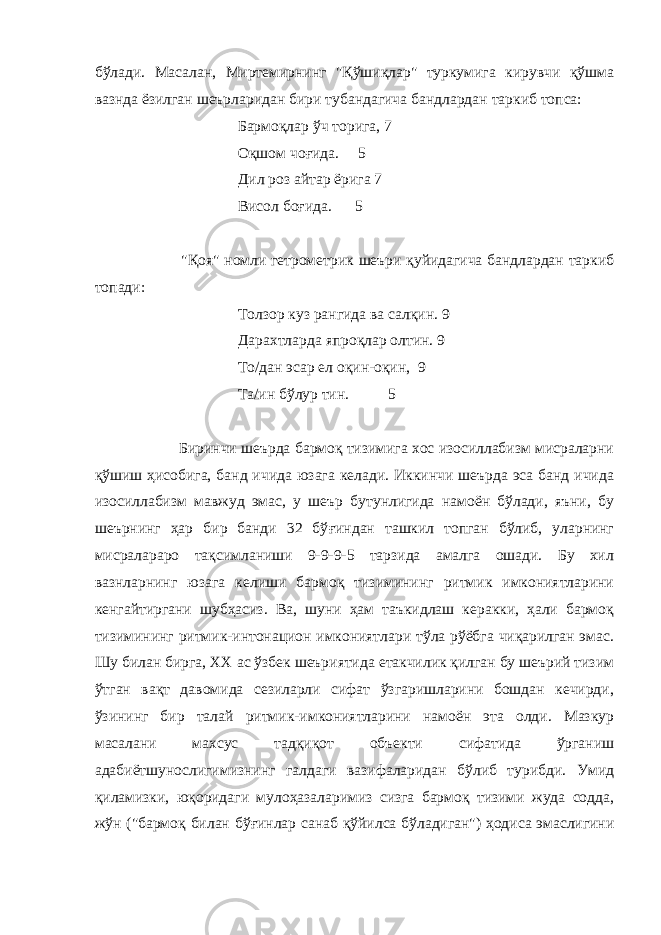 бўлади. Масалан, Миртемирнинг &#34;Қўшиқлар&#34; туркумига кирувчи қўшма вазнда ёзилган шеърларидан бири тубандагича бандлардан таркиб топса: Бармоқлар ўч торига, 7 Оқшом чо ғ ида. 5 Дил роз айтар ёрига 7 Висол бо ғ ида. 5 &#34;Қоя&#34; номли гетрометрик шеъри қуйидагича бандлардан таркиб топади: Толзор куз рангида ва салқин. 9 Дарахтларда япроқлар олтин. 9 То/дан эсар ел оқин-оқин, 9 Та/ин бўлур тин. 5 Биринчи шеърда бармоқ тизимига хос изосиллабизм мисраларни қўшиш ҳисобига, банд ичида юзага келади. Иккинчи шеърда эса банд ичида изосиллабизм мавжуд эмас, у шеър бутунлигида намоён бўлади, яъни, бу шеърнинг ҳар бир банди 32 бў ғ индан ташкил топган бўлиб, уларнинг мисралараро тақсимланиши 9-9-9-5 тарзида амалга ошади. Бу хил вазнларнинг юзага келиши бармоқ тизимининг ритмик имкониятларини кенгайтиргани шубҳасиз. Ва, шуни ҳам таъкидлаш керакки, ҳали бармоқ тизимининг ритмик-интонацион имкониятлари тўла рўёбга чиқарилган эмас. Шу билан бирга, ХХ ас ўзбек шеъриятида етакчилик қилган бу шеърий тизим ўтган вақт давомида сезиларли сифат ўзгаришларини бошдан кечирди, ўзининг бир талай ритмик-имкониятларини намоён эта олди. Мазкур масалани махсус тадқиқот объекти сифатида ўрганиш адабиётшунослигимизнинг галдаги вазифаларидан бўлиб турибди. Умид қиламизки, юқоридаги мулоҳазаларимиз сизга бармоқ тизими жуда содда, жўн (&#34;бармоқ билан бў ғ инлар санаб қўйилса бўладиган&#34;) ҳодиса эмаслигини 