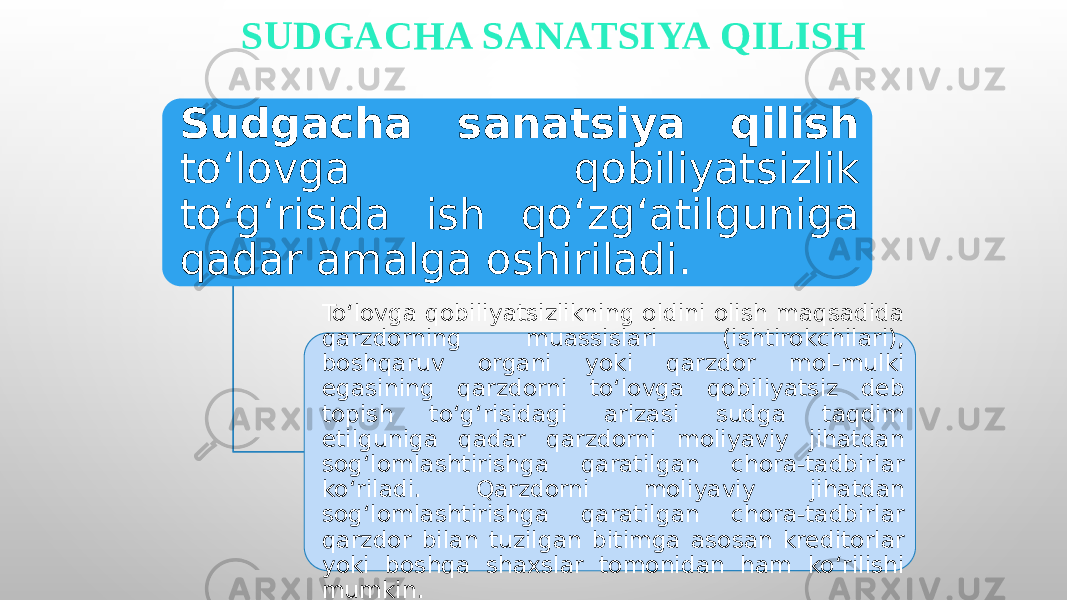 SUDGACHA SANATSIYA QILISH Sudgacha sanatsiya qilish to‘lovga qobiliyatsizlik to‘g‘risida ish qo‘zg‘atilguniga qadar amalga oshiriladi. To‘lovga qobiliyatsizlikning oldini olish maqsadida qarzdorning muassislari (ishtirokchilari), boshqaruv organi yoki qarzdor mol-mulki egasining qarzdorni to‘lovga qobiliyatsiz deb topish to‘g‘risidagi arizasi sudga taqdim etilguniga qadar qarzdorni moliyaviy jihatdan sog‘lomlashtirishga qaratilgan chora-tadbirlar ko‘riladi. Qarzdorni moliyaviy jihatdan sog‘lomlashtirishga qaratilgan chora-tadbirlar qarzdor bilan tuzilgan bitimga asosan kreditorlar yoki boshqa shaxslar tomonidan ham ko‘rilishi mumkin. 