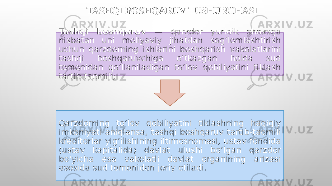 TASHQI BOSHQARUV TUSHUNCHASI Tashqi boshqaruv — qarzdor yuridik shaxsga nisbatan uni moliyaviy jihatdan sog‘lomlashtirish uchun qarzdorning ishlarini boshqarish vakolatlarini tashqi boshqaruvchiga o‘tkazgan holda sud tomonidan qo‘llaniladigan to‘lov qobiliyatini tiklash tartib-taomili; Qarzdorning to‘lov qobiliyatini tiklashning haqiqiy imkoniyati aniqlansa, tashqi boshqaruv tartib-taomili kreditorlar yig‘ilishining iltimosnomasi, ustav fondida (ustav kapitalida) davlat ulushi bo‘lgan qarzdor bo‘yicha esa vakolatli davlat organining arizasi asosida sud tomonidan joriy etiladi. 