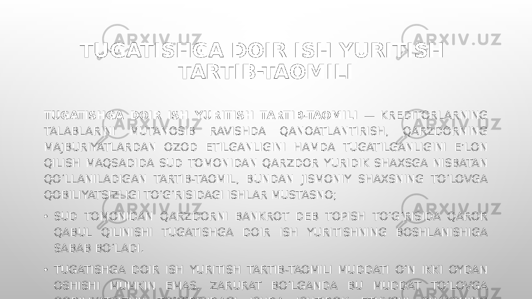 TUGATISHGA DOIR ISH YURITISH TARTIB-TAOMILI TUGATISHGA DOIR ISH YURITISH TARTIB-TAOMILI — KREDITORLARNING TALABLARINI MUTANOSIB RAVISHDA QANOATLANTIRISH, QARZDORNING MAJBURIYATLARDAN OZOD ETILGANLIGINI HAMDA TUGATILGANLIGINI E’LON QILISH MAQSADIDA SUD TOMONIDAN QARZDOR YURIDIK SHAXSGA NISBATAN QO‘LLANILADIGAN TARTIB-TAOMIL, BUNDAN JISMONIY SHAXSNING TO‘LOVGA QOBILIYATSIZLIGI TO‘G‘RISIDAGI ISHLAR MUSTASNO; • SUD TOMONIDAN QARZDORNI BANKROT DEB TOPISH TO‘G‘RISIDA QAROR QABUL QILINISHI TUGATISHGA DOIR ISH YURITISHNING BOSHLANISHIGA SABAB BO‘LADI. • TUGATISHGA DOIR ISH YURITISH TARTIB-TAOMILI MUDDATI O‘N IKKI OYDAN OSHISHI MUMKIN EMAS. ZARURAT BO‘LGANDA BU MUDDAT TO‘LOVGA QOBILIYATSIZLIK TO‘G‘RISIDAGI ISHDA ISHTIROK ETUVCHI SHAXSNING ILTIMOSNOMASIGA KO‘RA YOKI SUDNING TASHABBUSI BILAN UCH OYGACHA UZAYTIRILISHI MUMKIN. 