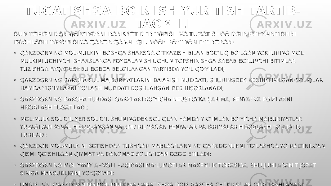 TUGATISHGA DOIR ISH YURITISH TARTIB- TAOMILI SUD TOMONIDAN QARZDORNI BANKROT DEB TOPISH VA TUGATISHGA DOIR ISH YURITISHNI BOSHLASH TO‘G‘RISIDA QAROR QABUL QILINGAN PAYTDAN E’TIBORAN: • QARZDORNING MOL-MULKINI BOSHQA SHAXSGA O‘TKAZISH BILAN BOG‘LIQ BO‘LGAN YOKI UNING MOL- MULKINI UCHINCHI SHAXSLARGA FOYDALANISH UCHUN TOPSHIRISHGA SABAB BO‘LUVCHI BITIMLAR TUZISHGA FAQAT USHBU BOBDA BELGILANGAN TARTIBDA YO‘L QO‘YILADI; • QARZDORNING BARCHA PUL MAJBURIYATLARINI BAJARISH MUDDATI, SHUNINGDEK KECHIKTIRILGAN SOLIQLAR HAMDA YIG‘IMLARNI TO‘LASH MUDDATI BOSHLANGAN DEB HISOBLANADI; • QARZDORNING BARCHA TURDAGI QARZLARI BO‘YICHA NEUSTOYKA (JARIMA, PENYA) VA FOIZLARNI HISOBLASH TUGATILADI; • MOL-MULK SOLIG‘I, YER SOLIG‘I, SHUNINGDEK SOLIQLAR HAMDA YIG‘IMLAR BO‘YICHA MAJBURIYATLAR YUZASIDAN AVVAL HISOBLANGAN VA UNDIRILMAGAN PENYALAR VA JARIMALAR HISOBLASH TO‘XTATIB TURILADI; • QARZDOR MOL-MULKINI SOTISHDAN TUSHGAN MABLAG‘LARNING QARZDORLIKNI TO‘LASHGA YO‘NALTIRILGAN QISMI QO‘SHILGAN QIYMAT VA DAROMAD SOLIG‘IDAN OZOD ETILADI; • QARZDORNING MOLIYAVIY AHVOLI HAQIDAGI MA’LUMOTLAR MAXFIYLIK TOIFASIGA, SHU JUMLADAN TIJORAT SIRIGA MANSUBLIGINI YO‘QOTADI; • UNDIRUVNI QARZDORNING MOL-MULKIGA QARATISHGA DOIR BARCHA CHEKLOVLAR OLIB TASHLANADI; 