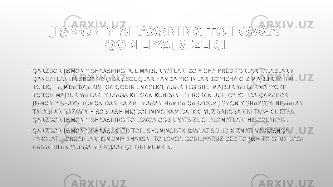 JISMONIY SHAXSNING TO‘LOVGA QOBILIYATSIZLIGI • QARZDOR JISMONIY SHAXSNING PUL MAJBURIYATLARI BO‘YICHA KREDITORLAR TALABLARINI QANOATLANTIRISHGA VA (YOKI) SOLIQLAR HAMDA YIG‘IMLAR BO‘YICHA O‘Z MAJBURIYATINI TO‘LIQ HAJMDA BAJARISHGA QODIR EMASLIGI, AGAR TEGISHLI MAJBURIYATLAR VA (YOKI) TO‘LOV MAJBURIYATLARI YUZAGA KELGAN KUNDAN E’TIBORAN UCH OY ICHIDA QARZDOR JISMONIY SHAXS TOMONIDAN BAJARILMAGAN HAMDA QARZDOR JISMONIY SHAXSGA NISBATAN TALABLAR BAZAVIY HISOBLASH MIQDORINING KAMIDA IKKI YUZ BAROBARINI TASHKIL ETSA, QARZDOR JISMONIY SHAXSNING TO‘LOVGA QOBILIYATSIZLIGI ALOMATLARI HISOBLANADI. • QARZDOR JISMONIY SHAXS, KREDITOR, SHUNINGDEK DAVLAT SOLIQ XIZMATI VA BOSHQA VAKOLATLI ORGANLAR JISMONIY SHAXSNI TO‘LOVGA QOBILIYATSIZ DEB TOPISH TO‘G‘RISIDAGI ARIZA BILAN SUDGA MUROJAAT QILISHI MUMKIN. 