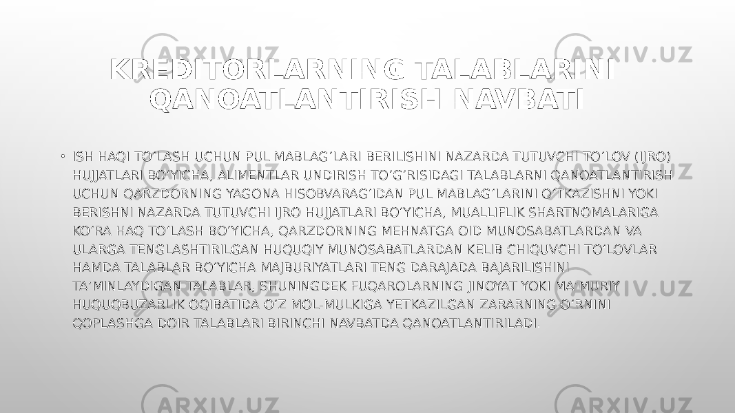 • ISH HAQI TO‘LASH UCHUN PUL MABLAG‘LARI BERILISHINI NAZARDA TUTUVCHI TO‘LOV (IJRO) HUJJATLARI BO‘YICHA, ALIMENTLAR UNDIRISH TO‘G‘RISIDAGI TALABLARNI QANOATLANTIRISH UCHUN QARZDORNING YAGONA HISOBVARAG‘IDAN PUL MABLAG‘LARINI O‘TKAZISHNI YOKI BERISHNI NAZARDA TUTUVCHI IJRO HUJJATLARI BO‘YICHA, MUALLIFLIK SHARTNOMALARIGA KO‘RA HAQ TO‘LASH BO‘YICHA, QARZDORNING MEHNATGA OID MUNOSABATLARDAN VA ULARGA TENGLASHTIRILGAN HUQUQIY MUNOSABATLARDAN KELIB CHIQUVCHI TO‘LOVLAR HAMDA TALABLAR BO‘YICHA MAJBURIYATLARI TENG DARAJADA BAJARILISHINI TA’MINLAYDIGAN TALABLAR, SHUNINGDEK FUQAROLARNING JINOYAT YOKI MA’MURIY HUQUQBUZARLIK OQIBATIDA O‘Z MOL-MULKIGA YETKAZILGAN ZARARNING O‘RNINI QOPLASHGA DOIR TALABLARI BIRINCHI NAVBATDA QANOATLANTIRILADI. KREDITORLARNING TALABLARINI QANOATLANTIRISH NAVBATI 