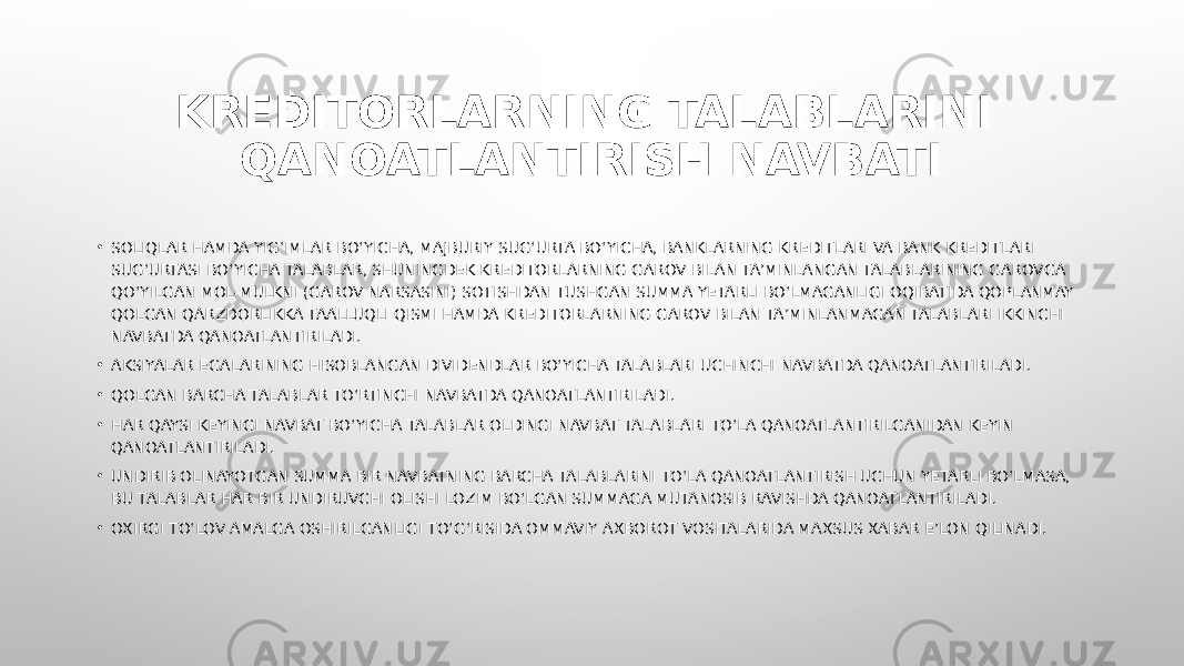 • SOLIQLAR HAMDA YIG‘IMLAR BO‘YICHA, MAJBURIY SUG‘URTA BO‘YICHA, BANKLARNING KREDITLARI VA BANK KREDITLARI SUG‘URTASI BO‘YICHA TALABLAR, SHUNINGDEK KREDITORLARNING GAROV BILAN TA’MINLANGAN TALABLARINING GAROVGA QO‘YILGAN MOL-MULKNI (GAROV NARSASINI) SOTISHDAN TUSHGAN SUMMA YETARLI BO‘LMAGANLIGI OQIBATIDA QOPLANMAY QOLGAN QARZDORLIKKA TAALLUQLI QISMI HAMDA KREDITORLARNING GAROV BILAN TA’MINLANMAGAN TALABLARI IKKINCHI NAVBATDA QANOATLANTIRILADI. • AKSIYALAR EGALARINING HISOBLANGAN DIVIDENDLAR BO‘YICHA TALABLARI UCHINCHI NAVBATDA QANOATLANTIRILADI. • QOLGAN BARCHA TALABLAR TO‘RTINCHI NAVBATDA QANOATLANTIRILADI. • HAR QAYSI KEYINGI NAVBAT BO‘YICHA TALABLAR OLDINGI NAVBAT TALABLARI TO‘LA QANOATLANTIRILGANIDAN KEYIN QANOATLANTIRILADI. • UNDIRIB OLINAYOTGAN SUMMA BIR NAVBATNING BARCHA TALABLARINI TO‘LA QANOATLANTIRISH UCHUN YETARLI BO‘LMASA, BU TALABLAR HAR BIR UNDIRUVCHI OLISHI LOZIM BO‘LGAN SUMMAGA MUTANOSIB RAVISHDA QANOATLANTIRILADI. • OXIRGI TO‘LOV AMALGA OSHIRILGANLIGI TO‘G‘RISIDA OMMAVIY AXBOROT VOSITALARIDA MAXSUS XABAR E’LON QILINADI. KREDITORLARNING TALABLARINI QANOATLANTIRISH NAVBATI 