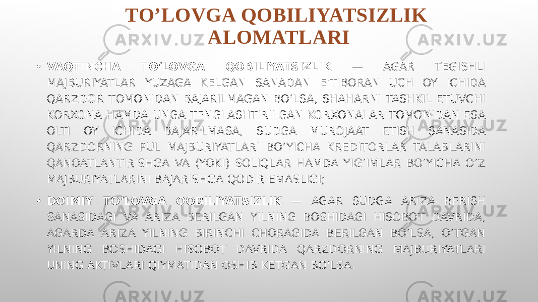 TO’LOVGA QOBILIYATSIZLIK ALOMATLARI • VAQTINCHA TO‘LOVGA QOBILIYATSIZLIK — AGAR TEGISHLI MAJBURIYATLAR YUZAGA KELGAN SANADAN E’TIBORAN UCH OY ICHIDA QARZDOR TOMONIDAN BAJARILMAGAN BO‘LSA, SHAHARNI TASHKIL ETUVCHI KORXONA HAMDA UNGA TENGLASHTIRILGAN KORXONALAR TOMONIDAN ESA OLTI OY ICHIDA BAJARILMASA, SUDGA MUROJAAT ETISH SANASIDA QARZDORNING PUL MAJBURIYATLARI BO‘YICHA KREDITORLAR TALABLARINI QANOATLANTIRISHGA VA (YOKI) SOLIQLAR HAMDA YIG‘IMLAR BO‘YICHA O‘Z MAJBURIYATLARINI BAJARISHGA QODIR EMASLIGI; • DOIMIY TO‘LOVGA QOBILIYATSIZLIK — AGAR SUDGA ARIZA BERISH SANASIDAGI VA ARIZA BERILGAN YILNING BOSHIDAGI HISOBOT DAVRIDA, AGARDA ARIZA YILNING BIRINCHI CHORAGIDA BERILGAN BO‘LSA, O‘TGAN YILNING BOSHIDAGI HISOBOT DAVRIDA QARZDORNING MAJBURIYATLARI UNING AKTIVLARI QIYMATIDAN OSHIB KETGAN BO‘LSA. 