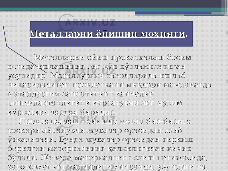  Металларни ёйиш прокаткалаш босим остида ишлашнинг энг кўп қўлланиладиган усулидир. Металлургия заводларида ишлаб чиқариладиган проклаткани миқдори мамлакатда металлургия саноатининг қанчалик ривожланганлигини кўрсатувчи энг мухим кўрсаткичлардан биридир. Проклаткалаш - ёйишда метал бир-бирига тескари айланувчи жувалар орасидан эзиб ўтказилади. Бунда жувалар орасидан тиркиш берилган материалнинг қалинлигидан кичик бўлади. Жувада материалнинг эзиш натижасида, заготовканинг қалинлиги кичраяди, узунлиги ва қалинлиги кенгаяди. Металларни ёйишни моҳияти . 