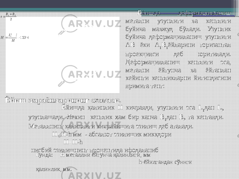 Ёйиш жараёнларининг схемаси. Ёйишда деформацияланиш метални узунлиги ва кенглиги буйича мавжуд бўлади. Узунлик буйича деформацияланиш узунлиги АВ ёки А 1 В 1 ёйларини горизантал проекцияси деб юритилади. Деформацияланиш кенглиги эса, метални ёйгунча ва ёйганлан кейинги кенгликларни йиғиндисини яримига тенг: Ёйишда қалинлик Н кичраяди, узунлиги эса L 1 дан L 2 узунлашади. Лекин кенглик ҳам бир канча В 1 дан В 2 га кенгаяди. Металлнинг қалинлиги кичрайишига эзилиш деб аталади. Н=Н-h мм - абсалют эзилишик микқдори Н=Н-h нисбий эзилишнинг процентида ифодаланиб Бунда: Н металлни ёйгунча қалинлиги, мм h-ёйилгандан сўннги қалинлик, мм.2 2 1 B B в   % 100   H h H H 