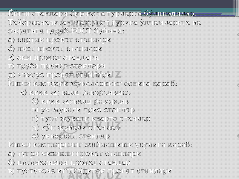 Ёйиш станлари бир неча турларга бўлинадилар. Тайёрланадиган махсулот турига ўлчамларига ва сифатига қараб ГОСТ буйича: а) сортли прокат станлари б) лист прокат станлари в) сим прокат станлари г) труба прокат станлари д) махсус прокат станлари Ишчи клетдаги жуваларнинг сонига қараб: а) икки жували реверсивмас б) икки жували реверсив в) уч жували трио станлар г) турт жували кварто станлар д) кўп жували станлар е) унверсал станлар Ишчи клетларнинг жойлашиши усулига қараб: а) тугри чизикли прокат станлари б) погонасимон прокат станлар в) тухтовсиз ишлайдиган прокат станлари 