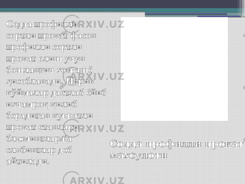 Содда профилли сортли прокат фасон профилли сортли прокат олиш учун бошланғич хом-ашё ҳисобланади. Йирик қўймалар дастлаб ёйиб ихчамроқ қилиб берадиган қувватли прокат станлари блюминглар ва слябинглар деб айтилади. Содда профилли прокат махсулоти 