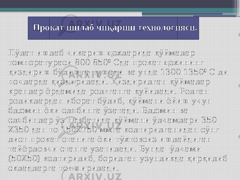 Прокат ишлаб чиқариш технологияси. Пўлат ишлаб чикариш цехларида қўймалар температураси 800-850 0 Сда прокат цехининг қиздириш бўлишга тушади ва унда 1300-1350 0 С ли печларда қиздирилади. Қиздирилган қўймалар кранлар ёрдамида ролғганга қуйилади. Ролган роликлардан иборат бўлиб, қўймани ёйиш учун блюмин ёки слябинга ўзатади. Блюмин ва слябинлар ўз навбатида қўймани ўлчамлари 350 Х350 дан то 150Х150 ммга келтирилганидан сўнг лист прокат станига ёки тўхтовсиз ишлайдиган тайёрловчи станга узатилади. Бунда ўлчами (50Х50) келтирилиб, берилган узунликда қирқилиб складларга топширилади. 