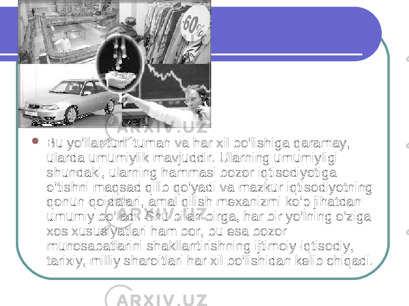  Bu yo’llar turli-tuman va har xil bo’lishiga qaramay, ularda umumiylik mavjuddir. Ularning umumiyligi shundaki, ularning hammasi bozor iqtisodiyotiga o’tishni maqsad qilib qo’yadi va mazkur iqtisodiyotning qonun-qoidalari, amal qilish mexanizmi ko’p jihatdan umumiy bo’ladi. Shu bilan birga, har bir yo’lning o’ziga xos xususiyatlari ham bor, bu esa bozor munosabatlarini shakllantirishning ijtimoiy-iqtisodiy, tarixiy, milliy sharoitlari har xil bo’lishidan kelib chiqadi. 