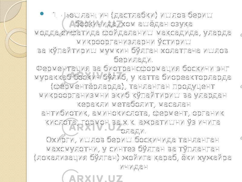  1 - Бошланғич (дастлабки) ишлов бериш босқичида, хом ашёдан озуқа модда сифатида фойдаланиш мақсадида, уларда микроорганизларни ўстириш ва кўпайтириш мумкин бўлган холатгача ишлов берилади. Ферментация ва биотрансформация босқичи энг мураккаб босқич бўлиб, у катта биореакторларда (ферментёрларда), танланган продуцент микроорганизмни экиб кўпайтириш ва улардан керакли метаболит, масалан антибиотик, аминокислота, фермент, органик кислота, гормон ва х.к. ажратишни ўз ичига олади. Охирги, ишлов бериш босқичида танланган махсмулотни, у синтез бўлган ва тўпланган (локализация бўлган) жойига қараб, ёки хужайра ичидан 