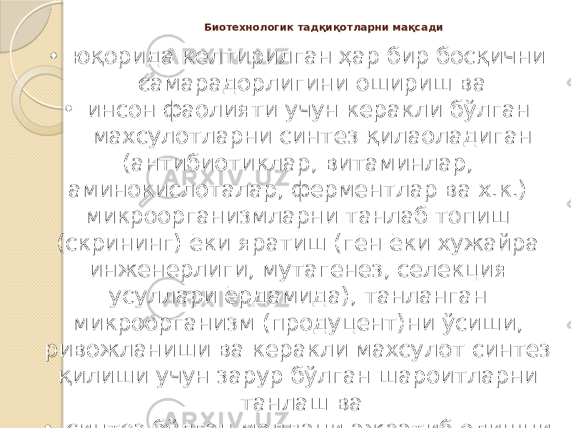 Биотехнологик тадқиқотларни мақсади • юқорида келтирилган ҳар бир босқични самарадорлигини ошириш ва • инсон фаолияти учун керакли бўлган махсулотларни синтез қилаоладиган (антибиотиклар, витаминлар, аминокислоталар, ферментлар ва х.к.) микроорганизмларни танлаб топиш (скрининг) ёки яратиш (ген ёки хужайра инженерлиги, мутагенез, селекция усуллари ёрдамида), танланган микроорганизм (продуцент)ни ўсиши, ривожланиши ва керакли махсулот синтез қилиши учун зарур бўлган шароитларни танлаш ва • синтез бўлган моддани ажратиб олишни иқтисодий асосланган усулларини яратишдан иборат. 