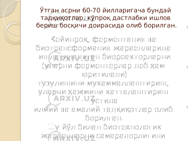 Ўтган асрни 60-70 йилларигача бундай тадқиқотлар, кўпроқ дастлабки ишлов бериш босқичи доирасида олиб борилган. Кейинроқ, ферментация ва биотрансформация жараёнларида ишлатиладиган биореакторларни (уларни ферментёрлар деб ҳам юритилади) тузулишини мукаммаллаштириш, уларни ҳажмини катталаштириш устида илмий ва амалий тадқиқотлар олиб борилган. Шу йўл билан биотехнологик жараёнларни самарадорлигини ошишига эришилган. 