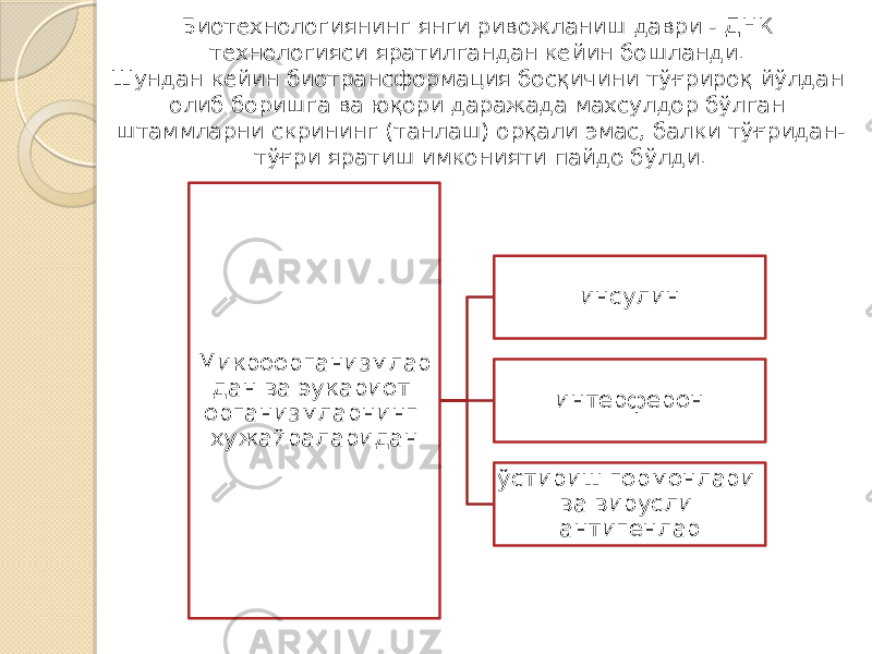 Биотехнологиянинг янги ривожланиш даври - ДНК технологияси яратилгандан кейин бошланди. Шундан кейин биотрансформация босқичини тўғрироқ йўлдан олиб боришга ва юқори даражада махсулдор бўлган штаммларни скрининг (танлаш) орқали эмас, балки тўғридан- тўғри яратиш имконияти пайдо бўлди. Микроорганизмлар дан ва эукариот организмларнинг хужайраларидан инсулин интерферон ўстириш гормонлари ва вирусли антигенлар 