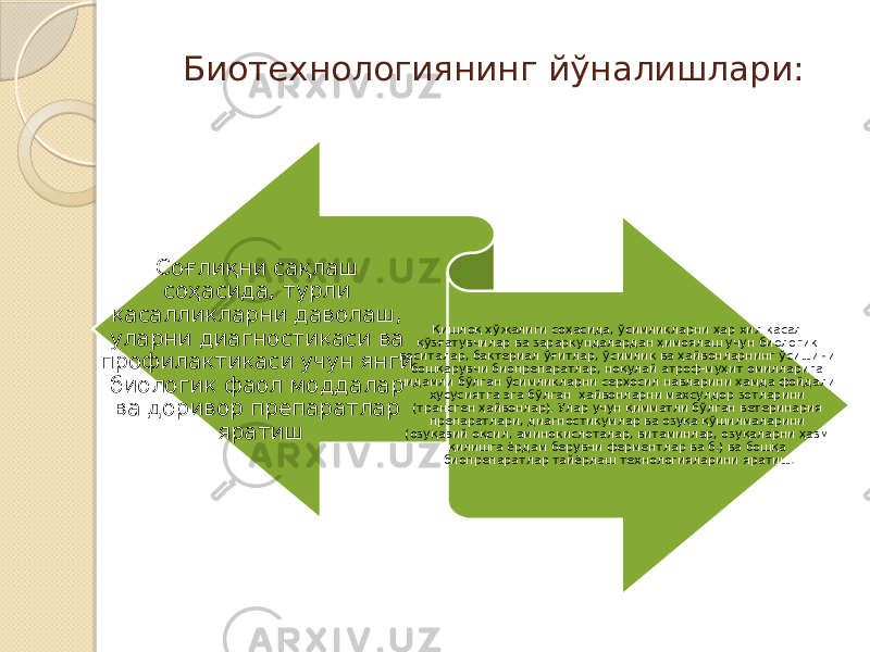 Биотехнологиянинг йўналишлари: Соғлиқни сақлаш соҳасида, турли касалликларни даволаш, уларни диагностикаси ва профилактикаси учун янги биологик фаол моддалар ва доривор препаратлар яратиш Қишлоқ ҳўжалиги соҳасида, ўсимликларни ҳар хил касал қўзғатувчилар ва зараркундалардан ҳимоялаш учун биологик воситалар, бактериал ўғитлар, ўсимлик ва ҳайвонларнинг ўсишини бошқарувчи биопрепаратлар, ноқулай атроф-муҳит омилларига чидамли бўлган ўсимликларни серҳосил навларини ҳамда фойдали хусусиятга эга бўлган ҳайвонларни махсулдор зотларини (трансген ҳайвонлар). Улар учун қимматли бўлган ветеринария препаратлари, диагностикумлар ва озуқа қўшилмаларини (озуқавий оқсил, аминокислоталар, витаминлар, озуқаларни ҳазм қилишга ёрдам берувчи ферментлар ва б.) ва бошқа биопрепаратлар тайёрлаш технологияларини яратиш. 