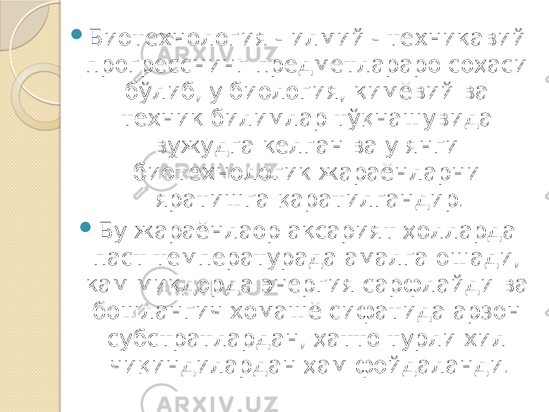  Биотехнология - илмий - техникавий прогресснинг предметлараро соҳаси бўлиб, у биология, кимёвий ва техник билимлар тўқнашувида вужудга келган ва у янги биотехнологик жараёнларни яратишга қаратилгандир.  Бу жараёнлаор аксарият ҳолларда паст температурада амалга ошади, кам микдорда энергия сарфлайди ва бошлангич хомашё сифатида арзон субстратлардан, ҳатто турли хил чиқиндилардан ҳам фойдаланди. 