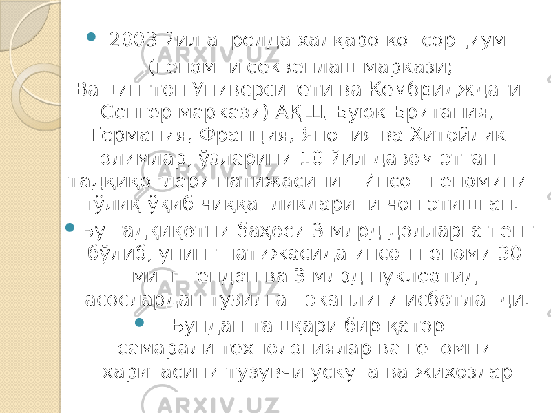  2003 йил апрелда халқаро консорциум (геномни секвенлаш маркази; Вашингтон Университети ва Кембридждаги Сенгер маркази) АҚШ, Буюк Британия, Германия, Франция, Япония ва Хитойлик олимлар, ўзларини 10 йил давом этган тадқиқотлари натижасини – Инсон геномини тўлиқ ўқиб чиққанликларини чоп этишган.  Бу тадқиқотни баҳоси 3 млрд долларга тенг бўлиб, унинг натижасида инсон геноми 30 минг гендан ва 3 млрд нуклеотид асослардан тузилган эканлиги исботланди.  Бундан ташқари бир қатор самарали технологиялар ва геномни харитасини тузувчи ускуна ва жихозлар 