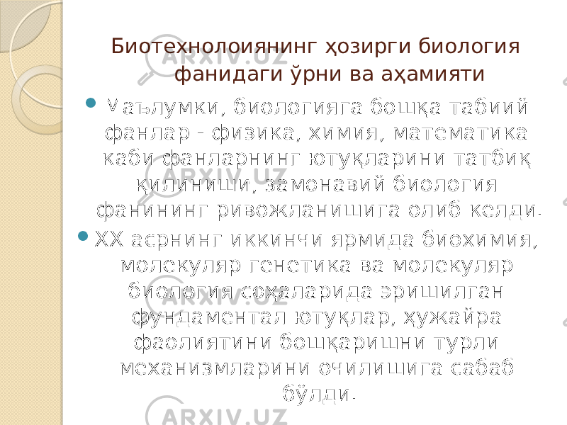  Биотехнолоиянинг ҳозирги биология фанидаги ўрни ва аҳамияти  Маълумки, биологияга бошқа табиий фанлар - физика, химия, математика каби фанларнинг ютуқларини татбиқ қилиниши, замонавий биология фанининг ривожланишига олиб келди.  XX асрнинг иккинчи ярмида биохимия, молекуляр генетика ва молекуляр биология соҳаларида эришилган фундаментал ютуқлар, ҳужайра фаолиятини бошқаришни турли механизмларини очилишига сабаб бўлди. 