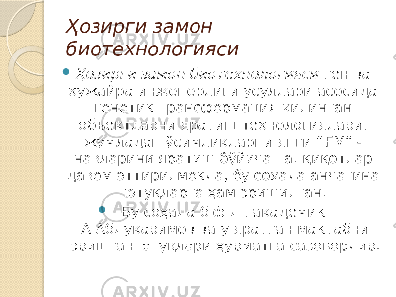 Ҳозирги замон биотехнологияси  Ҳозирги замон биотехнологияси ген ва ҳужайра инженерлиги усуллари асосида генетик трансформация қилинган объектларни яратиш технологиялари, жумладан ўсимликларни янги “ҒМ” - навларини яратиш бўйича тадқиқотлар давом эттирилмокда, бу соҳада анчагина ютуқларга ҳам эришилган.  Бу соҳада б.ф.д., академик А.Абдукаримов ва у яратган мактабни эришган ютуқлари ҳурматга сазовордир. 