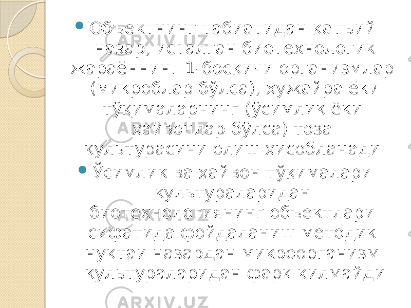  Объектнинг табиатидан қатъий назар, исталган биотехнологик жараённинг 1-босқичи организмлар (микроблар бўлса), ҳужайра ёки тўқималарнинг (ўсимлик ёки ҳайвонлар бўлса) тоза культурасини олиш ҳисобланади.  Ўсимлик ва ҳайвон тўқималари культураларидан биотехнологиянинг объектлари сифатида фойдаланиш методик нуқтаи назардан микроорганизм культураларидан фарқ қилмайди 