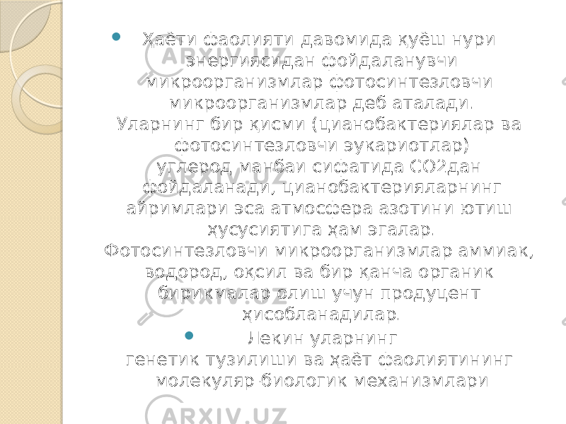  Ҳаёти фаолияти давомида қуёш нури энергиясидан фойдаланувчи микроорганизмлар фотосинтезловчи микроорганизмлар деб аталади. Уларнинг бир қисми (цианобактериялар ва фотосинтезловчи эукариотлар) углерод манбаи сифатида СО2дан фойдаланади, цианобактерияларнинг айримлари эса атмосфера азотини ютиш ҳусусиятига ҳам эгалар. Фотосинтезловчи микроорганизмлар аммиак, водород, оқсил ва бир қанча органик бирикмалар олиш учун продуцент ҳисобланадилар.  Лекин уларнинг генетик тузилиши ва ҳаёт фаолиятининг молекуляр-биологик механизмлари 