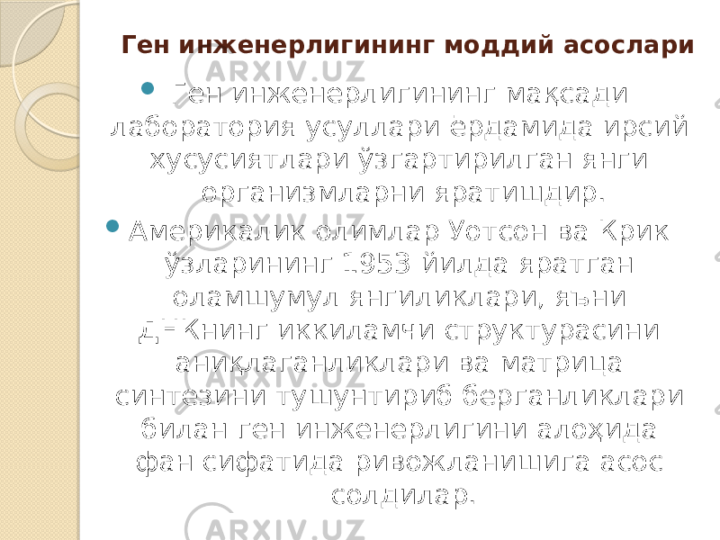 Ген инженерлигининг моддий асослари  Ген инженерлигининг мақсади лаборатория усуллари ёрдамида ирсий хусусиятлари ўзгартирилган янги организмларни яратишдир.  Америкалик олимлар Уотсон ва Крик ўзларининг 1953 йилда яратган оламшумул янгиликлари, яъни ДНКнинг иккиламчи структурасини аниқлаганликлари ва матрица синтезини тушунтириб берганликлари билан ген инженерлигини алоҳида фан сифатида ривожланишига асос солдилар. 