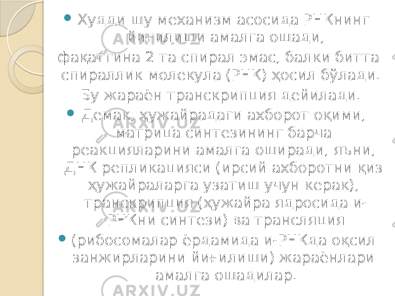  Худди шу механизм асосида РНКнинг йиғилиши амалга ошади, фақатгина 2 та спирал эмас, балки битта спираллик молекула (РНК) ҳосил бўлади. Бу жараён транскрипция дейилади.  Демак, ҳужайрадаги ахборот оқими, матрица синтезининг барча реакцияларини амалга оширади, яъни, ДНК репликацияси (ирсий ахборотни қиз ҳужайраларга узатиш учун керак), транскрипция (ҳужайра ядросида и- РНКни синтези) ва трансляция  (рибосомалар ёрдамида и-РНКда оқсил занжирларини йиғилиши) жараёнлари амалга ошадилар. 