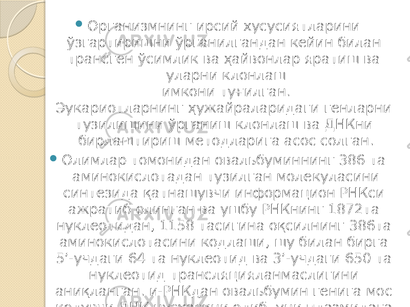  Организмнинг ирсий хусусиятларини ўзгартиришни ўрганилгандан кейин билан трансген ўсимлик ва ҳайвонлар яратиш ва уларни клонлаш имкони туғилган. Эукариотларнинг ҳужайраларидаги генларни тузилишини ўрганиш клонлаш ва ДНКни бирлаштириш методларига асос солган.  Олимлар томонидан овальбуминнинг 386 та аминокислотадан тузилган молекуласини синтезида қатнашувчи информацион РНКси ажратиб олинган ва ушбу РНКнинг 1872та нуклеотидан, 1158 тасигина оқсилнинг 386та аминокислотасини кодлаши, шу билан бирга 5’-учдаги 64 та нуклеотид ва 3’-учдаги 650 та нуклеотид трансляцияланмаслигини аниқланган. и-РНКдан овальбумин генига мос келувчи ДНК нусхасини олиб, уни плазмидага жойлаштирганлар ва уни E.coli ҳужайрасида клонлаштирганлар. 