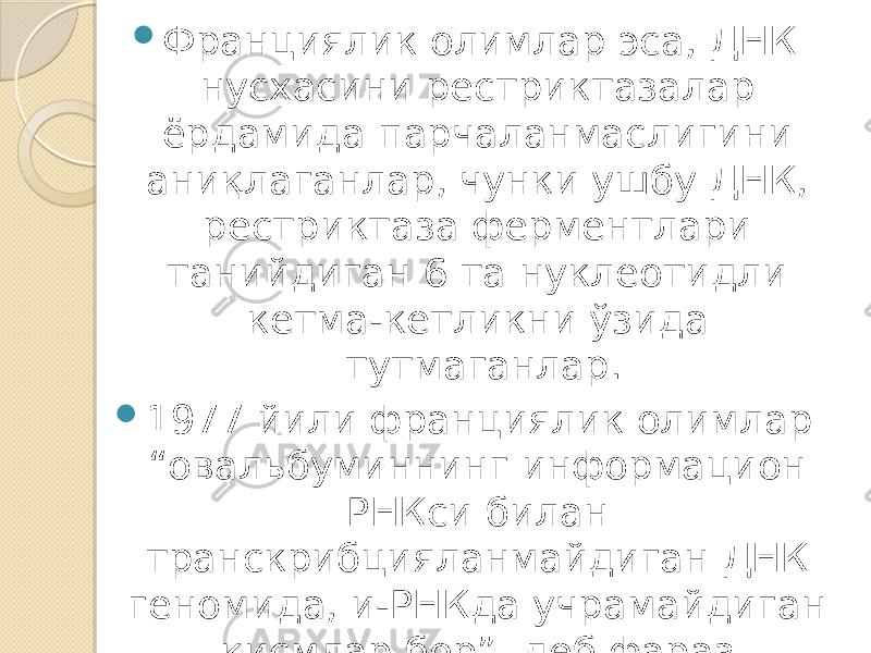  Франциялик олимлар эса, ДНК нусхасини рестриктазалар ёрдамида парчаланмаслигини аниқлаганлар, чунки ушбу ДНК, рестриктаза ферментлари танийдиган 6 та нуклеотидли кетма-кетликни ўзида тутмаганлар.  1977 йили франциялик олимлар “овальбуминнинг информацион РНКси билан транскрибцияланмайдиган ДНК геномида, и-РНКда учрамайдиган қисмлар бор”, деб фараз қилганлар. Геннинг узлукли тузилиши кейинчалик бошқа генларда ҳам кузатилган. 