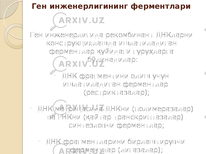 Ген инженерлигининг ферментлари Ген инженерлигида рекомбинант ДНКларни конструкциялашда ишлатиладиган ферментлар қуйидаги гуруҳларга бўлинадилар: - ДНК фрагментини олиш учун ишлатиладиган ферментлар (рестриктазалар); - ДНК матрицасида ДНКни (полимеразалар) ва РНКни (қайтар транскриптазалар) синтезловчи ферментлар; - ДНК фрагментларини бирлаштирувчи ферментлар (лигазалар); - ДНК фрагменти учлари структурасини ўзгартирувчи ферментлар 