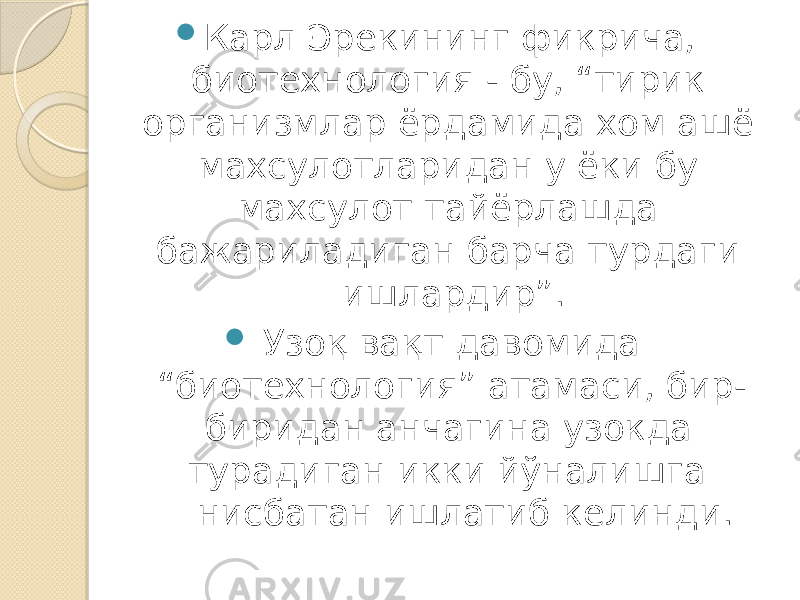  Карл Эрекининг фикрича, биотехнология - бу, “тирик организмлар ёрдамида хом ашё махсулотларидан у ёки бу махсулот тайёрлашда бажариладиган барча турдаги ишлардир”.  Узоқ вақт давомида “биотехнология” атамаси, бир- биридан анчагина узокда турадиган икки йўналишга нисбатан ишлатиб келинди. 