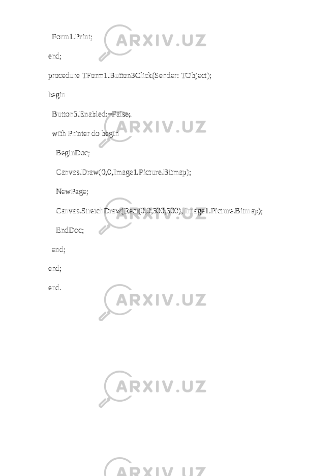  Form1.Print; end; procedure TForm1.Button3Click(Sender: TObject); begin Button3.Enabled:=False; with Printer do begin BeginDoc; Canvas.Draw(0,0,Image1.Picture.Bitmap); NewPage; Canvas.StretchDraw(Rect(0,0,300,300), Image1.Picture.Bitmap); EndDoc; end; end; end.   