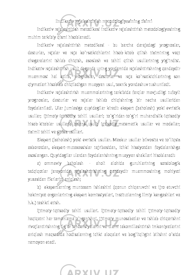 Indikativ rejalashtirish metodologiyasining tizimi Indikativ rejalashtirish metodikasi indikativ rejalashtirish metodologiyasining muhim tarkibiy qismi hisoblanadi. Indikativ rejalashtirish metodikasi - bu barcha darajadagi prognozlar, dasturlar, rejalar va reja ko`rsatkichlarini hisob-kitob qilish tizimining vaqt chegaralarini ishlab chiqish, asoslash va tahlil qilish usullarining yig`indisi. Indikativ rejalashtirish usuli deganda uning yordamida rejalashtirishning qandaydir muammosi hal etilib, prognozlar, dasturlar va reja ko`rsatkichlarining son qiymatlari hisoblab chiqiladigan muayyan usul, texnik yondashuv tushuniladi. Indikativ rejalashtirish muammolarining tarkibida farqlar mavjudligi tufayli prognozlar, dasturlar va rejalar ishlab chiqishning bir necha usullaridan foydalaniladi. Ular jumlasiga quyidagilar kiradi: ekspert (baholash) yoki evristik usullar; ijtimoiy-iqtisodiy tahlil usullari; to`g`ridan-to`g`ri muhandislik-iqtisodiy hisob-kitoblar usullari; balans usuli; iqtisodiy-matematik usullar va modellar; tizimli tahlil va sintez usullari. Ekspert (baholash) yoki evristik usullar. Mazkur usullar bilvosita va to`liqsiz axborotdan, ekspert-mutaxassislar tajribasidan, ichki hissiyotdan foydalanishga asoslangan. Quyidagilar ulardan foydalanishning muayyan shakllari hisoblanadi: а ) ommaviy baholash - aholi alohida guruhlarining sotsiologik tadqiqotlar jarayonida rejalashtirishning qandaydir muammosining mohiyati yuzasidan fikrlarini aniqlash; b) ekspertlarning muntazam ishlashini (qonun chiqaruvchi va ijro etuvchi hokimiyat organlarining ekspert komissiyalari, institutlarning Ilmiy kengashlari va h.k.) tashkil etish. Ijtimoiy-iqtisodiy tahlil usullari. Ijtimoiy-iqtisodiy tahlil ijtimoiy-iqtisodiy haqiqatni har tomonlama o`rganishni, ijtimoiy munosabatlar va ishlab chiqarishni rivojlantirishning ilg`or tendensiyalarini va ularni takomillashtirish imkoniyatlarini aniqlash maqsadida hodisalarning ichki aloqalari va bog`liqligini bilishni o`zida namoyon etadi. 