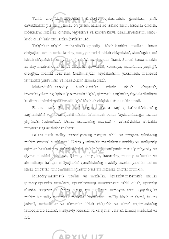 Tahlil chog`ida taqqoslash, strategik rejalashtirish, guruhlash, yirik obyektlarining ishlarini tanlab o`rganish, balans ko`rsatkichlarini hisoblab chiqish, indekslarni hisoblab chiqish, regressiya va korrelyatsiya koeffitsiyentlarini hisob- kitob qilish kabi usullardan foydalaniladi. To`g`ridan-to`g`ri muhandislik-iqtisodiy hisob-kitoblar usullari bozor ehtiyojlari uchun mahsulotning muayyan turini ishlab chiqarishni, shuningdek uni ishlab chiqarish imkoniyatlarini batafsil asoslashdan iborat. Sanoat korxonalarida bunday hisob-kitoblar ishlab chiqarish quvvatlari, xomshyo, materiallar, yoqilg`i, energiya, mehnat resurslari (xodimlar)dan foydalanishni yaxshilash; mahsulot tannarxini pasaytirish va hokazolarni qamrab oladi. Muhandislik-iqtisodiy hisob-kitoblar ichida ishlab chiqarish, investitsiyalarning iqtisodiy samaradorligini, qimmatli qog`ozlar, foydalaniladigan kredit resurslarining daromadliligini hisoblab chiqish alohida o`rin tutadi. Balans usuli. Balans usuli deganda o`zaro bog`liq ko`rsatkichlarning bog`lanishini va muvofiqlashtirilishini ta’minlash uchun foydalaniladigan usullar yig`indisi tushuniladi. Ushbu usullarning maqsadi - ko`rsatkichlar o`rtasida muvazanatga erishishdan iborat. Balans usuli milliy iqtisodiyotning rivojini tahlil va prognoz qilishning muhim vositasi hisoblanadi. Uning yordamida mamlakatda moddiy va moliyaviy oqimlar harakatining yo`nalishlarini aniqlash, iqtisodiyotda moddiy-ashyoviy va qiymat ulushini belgilash, ijtimoiy ehtiyojlar, bozorning moddiy ne’matlar va xizmatlarga bo`lgan ehtiyojlarini qondirishning moddiy asosini yaratish uchun ishlab chiqarish turli omillarining zarur o`sishini hisoblab chiqish mumkin. Iqtisodiy-matematik usullar va modellar. Iqtisodiy-matematik usullar ijtimoiy-iqtisodiy tizimlarni, iqtisodiyotning muvozanatini tahlil qilish, iqtisodiy o`sishni prognoz qilishning o`ziga xos usullarini namoyon etadi. Quyidagilar muhim iqtisodiy-matematik modellar hisoblanadi: milliy hisoblar tizimi, balans jadvali, mahsulotlar va xizmatlar ishlab chiqarish va ularni taqsimlashning tarmoqlararo balansi, moliyaviy resurslar va xarajatlar balansi, tarmoq modellari va h.k. 