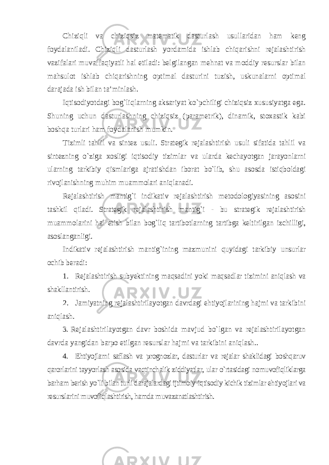 Chiziqli va chiziqsiz matematik dasturlash usullaridan ham keng foydalaniladi. Chiziqli dasturlash yordamida ishlab chiqarishni rejalashtirish vazifalari muvaffaqiyatli hal etiladi: belgilangan mehnat va moddiy resurslar bilan mahsulot ishlab chiqarishning optimal dasturini tuzish, uskunalarni optimal darajada ish bilan ta’minlash. Iqtisodiyotdagi bog`liqlarning aksariyat ko`pchiligi chiziqsiz xususiyatga ega. Shuning uchun dasturlashning chiziqsiz (parametrik), dinamik, stoxastik kabi boshqa turlari ham foydalanish mumkin. Tizimli tahlil va sintez usuli. Strategik rejalashtirish usuli sifatida tahlil va sintezning o`ziga xosligi iqtisodiy tizimlar va ularda kechayotgan jarayonlarni ularning tarkibiy qismlariga ajratishdan iborat bo`lib, shu asosda istiqboldagi rivojlanishning muhim muammolari aniqlanadi. Rejalashtirish mantig`i indikativ rejalashtirish metodologiyasining asosini tashkil qiladi. Strategik rejalashtirish mantig`i - bu strategik rejalashtirish muammolarini hal etish bilan bog`liq tartibotlarning tartibga keltirilgan izchilligi, asoslanganligi. Indikativ rejalashtirish mantig`ining mazmunini quyidagi tarkibiy unsurlar ochib beradi: 1. Rejalashtirish subyektining maqsadini yoki maqsadlar tizimini aniqlash va shakllantirish. 2. Jamiyatning rejalashtirilayotgan davrdagi ehtiyojlarining hajmi va tarkibini aniqlash. 3. Rejalashtirilayotgan davr boshida mavjud bo`lgan va rejalashtirilayotgan davrda yangidan barpo etilgan resurslar hajmi va tarkibini aniqlash.. 4. Ehtiyojlarni saflash va prognozlar, dasturlar va rejalar shaklidagi boshqaruv qarorlarini tayyorlash asosida vaqtinchalik ziddiyatlar, ular o`rtasidagi nomuvofiqliklarga barham berish yo`li bilan turli darajalardagi ijtimoiy-iqtisodiy kichik tizimlar ehtiyojlari va resurslarini muvofiqlashtirish, hamda muvazanatlashtirish. 