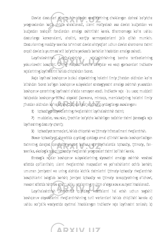 Davlat dasturlari o`ta muhim davlat vazifalarining cheklangan doirasi bo`yicha prognozlardan kelib chiqib shakllanadi, ularni moliyalash esa davlat budjetidan va budjetdan tashqari fondlardan amalga oshirilishi kerak. Shartnomaga ko`ra ushbu dasturlarga korxonalarni, aholini, xorijiy sarmoyadorlarni jalb qilish mumkin. Dasturlarning moddiy-texnika ta’minoti davlat ehtiyojlari uchun davlat shartnoma tizimi orqali davlat buyurtmasi xili bo`yicha yetkazib berishlar hisobidan amalga oshadi. Loyihalashtirish. Loyihalashtirish - rejalashtirishning barcha tartibotlarining yakunlovchi bosqichi. Uning maqsadi barcha darajalar va vaqt gorizontlari indikativ rejalarining loyihalarini ishlab chiqishdan iborat. Reja loyihasi boshqaruv butkul obyektining holatini ilmiy jihatdan oldindan ko`ra bilishdan iborat bo`lgan boshqaruv subyektlari strategiyasini amalga oshirish yuzasidan boshqaruv qarorining loyihasini o`zida namoyon etadi. Indikativ reja - bu uzoq muddatli istiqbolda boshqaruv butkul obyekti (korxona, mintaqa, mamlakat)ning holatini ilmiy jihatdan oldindan ko`ra bilish. Oldindan ko`ra bilish quyidagilarga asoslangan: 1) iqtisodiyot obyektlarining rivojlanishini loyihalashtirish tizimi; 2) muddatlar, resurslar, ijrochilar bo`yicha kelishilgan tadbirlar tizimi (strategik reja loyihasining dasturiy qismi); 3) iqtisodiyot tarmoqlari, ishlab chiqarish va ijtimoiy infratuzilmani rivojlantirish. Bozor iqtisodiyoti sharoitida quyidagi qoidaga amal qilinishi kerak: boshqariladigan tizimning darajasi qanchalik yuqori bo`lsa, reja loyihalarida iqtisodiy, ijtimoiy, fan- texnika, ekologik tashqi iqtisodiy rivojlanish prognozlari tizimi bo`lishi kerak. Strategik rejalar boshqaruv subyektlarining siyosatini amalga oshirish vositasi sifatida qo`llanilishi; ularni rivojlantirish maqsadlari va yo`nalishlarini ochib berishi; umuman jamiyatni va uning alohida kichik tizimlarini ijtimoiy-iqtisodiy rivojlantirish bosqichlarini belgilab berishi; jamiyat iqtisodiy va ijtimoiy taraqqiyotining o`lchovi, mezoni sifatida ishtirok etishi ushbu rejalarning muhim o`ziga xos xusuiyati hisoblanadi. Loyihalashtirish jarayonida quyidagi vazifalarni hal etish uchun tegishli boshqaruv obyektlarini rivojlantirishning turli variantlari ishlab chiqilishi kerak: a) ushbu xo`jalik vaziyatida optimal hisoblangan indikativ reja loyihasini tanlash; b) 