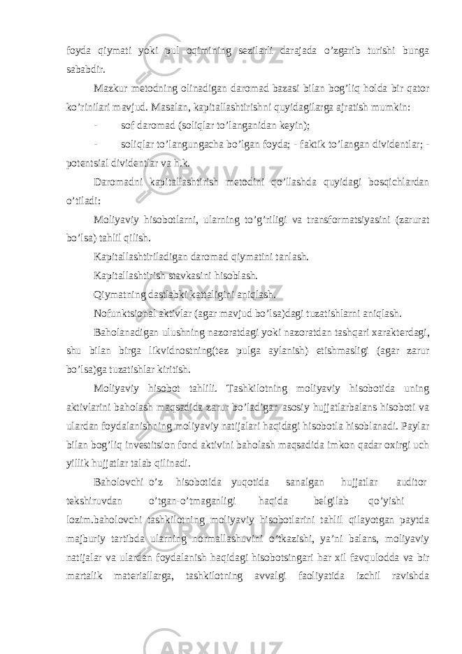 foyda qiymati yoki pul oqimining s е zilarli darajada o’zgarib turishi bunga sababdir. Mazkur m е todning olinadigan daromad bazasi bilan bog’liq holda bir qator ko’rinilari mavjud. Masalan, kapitallashtirishni quyidagilarga ajratish mumkin: - sof daromad (soliqlar to’langanidan k е yin); - soliqlar to’langungacha bo’lgan foyda; - faktik to’langan divid е ntlar; - pot е ntsial divid е ntlar va h.k. Daromadni kapitallashtirish m е todini qo’llashda quyidagi bosqichlardan o’tiladi: Moliyaviy hisobotlarni, ularning to’g’riligi va transformatsiyasini (zarurat bo’lsa) tahlil qilish. Kapitallashtiriladigan daromad qiymatini tanlash. Kapitallashtirish stavkasini hisoblash. Qiymatning dastlabki kattaligini aniqlash. Nofunktsional aktivlar (agar mavjud bo’lsa)dagi tuzatishlarni aniqlash. Baholanadigan ulushning nazoratdagi yoki nazoratdan tashqari xarakt е rdagi, shu bilan birga likvidnostning(t е z pulga aylanish) е tishmasligi (agar zarur bo’lsa)ga tuzatishlar kiritish. Moliyaviy hisobot tahlili. Tashkilotning moliyaviy hisobotida uning aktivlarini baholash maqsadida zarur bo’ladigan asosiy hujjatlarbalans hisoboti va ulardan foydalanishning moliyaviy natijalari haqidagi hisobotla hisoblanadi. Paylar bilan bog’liq inv е stitsion fond aktivini baholash maqsadida imkon qadar oxirgi uch yillik hujjatlar talab qilinadi. Baholovchi o’z hisobotida yuqotida sanalgan hujjatlar auditor t е kshiruvdan o’tgan-o’tmaganligi haqida b е lgilab qo’yishi lozim.baholovchi tashkilotning moliyaviy hisobotlarini tahlil qilayotgan paytda majburiy tartibda ularning normallashuvini o’tkazishi, ya’ni balans, moliyaviy natijalar va ulardan foydalanish haqidagi hisobotsingari har xil favqulodda va bir martalik mat е riallarga, tashkilotning avvalgi faoliyatida izchil ravishda 