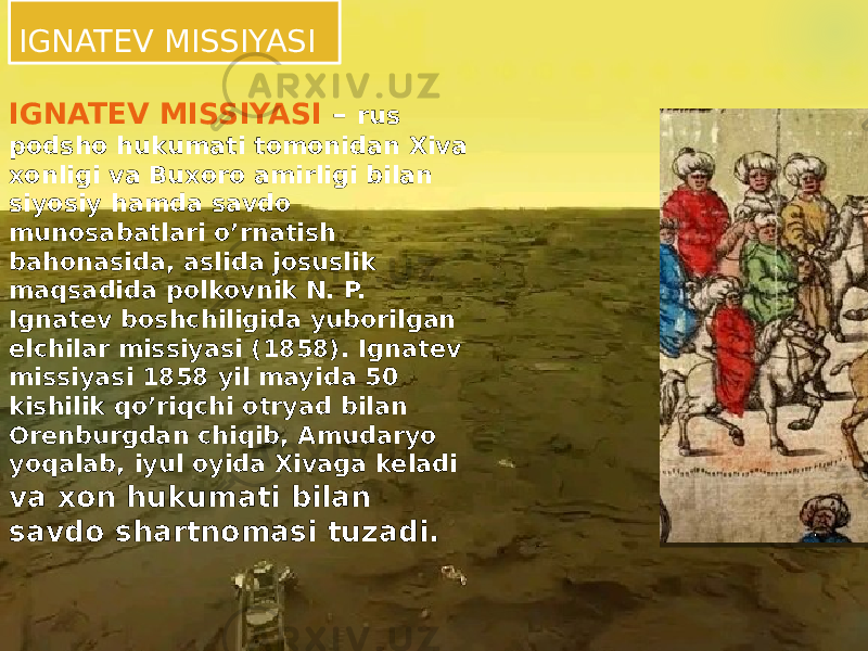 IGNATEV MISSIYASI IGNATEV MISSIYASI – rus podsho hukumati tomonidan Xiva xonligi va Buxoro amirligi bilan siyosiy hamda savdo munosabatlari o’rnatish bahonasida, aslida josuslik maqsadida polkovnik N. P. Ignatev boshchiligida yuborilgan elchilar missiyasi (1858). Ignatev missiyasi 1858 yil mayida 50 kishilik qo’riqchi otryad bilan Orenburgdan chiqib, Amudaryo yoqalab, iyul oyida Xivaga keladi va xon hukumati bilan savdo shartnomasi tuzadi. 