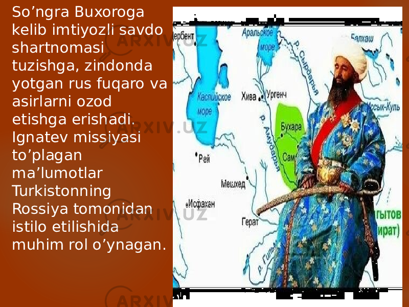 So’ngra Buxoroga kelib imtiyozli savdo shartnomasi tuzishga, zindonda yotgan rus fuqaro va asirlarni ozod etishga erishadi. Ignatev missiyasi to’plagan ma’lumotlar Turkistonning Rossiya tomonidan istilo etilishida muhim rol o’ynagan. 