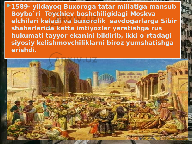  1589- yildayoq Buxoroga tatar millatiga mansub Boybo`ri Toychiev boshchiligidagi Moskva elchilari keladi va buxorolik savdogarlarga Sibir shaharlarida katta imtiyozlar yaratishga rus hukumati tayyor ekanini bildirib, ikki o`rtadagi siyosiy kelishmovchiliklarni biroz yumshatishga erishdi. 