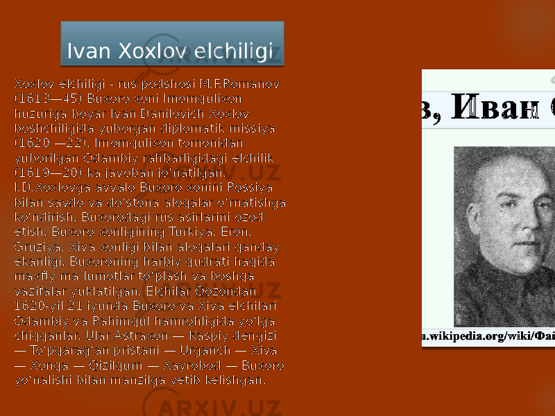 Ivan Xoxlov elchiligi Xoxlov elchiligi - rus podshosi M.F.Romanov (1613—45) Buxoro xoni Imomqulixon huzuriga boyar Ivan Danilovich Xoxlov boshchiligida yuborgan diplomatik missiya (1620 —22). Imomqulixon tomonidan yuborilgan Odambiy rahbarligidagi elchilik (1619—20) ka javoban joʻnatilgan. I.D.Xoxlovga avvalo Buxoro xonini Rossiya bilan savdo va doʻstona aloqalar oʻrnatishga koʻndirish, Buxorodagi rus asirlarini ozod etish, Buxoro xonligining Turkiya, Eron, Gruziya, Xiva xonligi bilan aloqalari qanday ekanligi, Buxoroning harbiy qudrati haqida maxfiy maʼlumotlar toʻplash va boshqa vazifalar yuklatilgan. Elchilar Qozondan 1620-yil 21 iyunda Buxoro va Xiva elchilari Odambiy va Rahimqul hamrohligida yoʻlga chiqqanlar. Ular Astraxon — Kaspiy dengizi — Toʻpqaragʻan pristani — Urganch — Xiva — Xonqa — Qizilqum — Xayrobod — Buxoro yoʻnalishi bilan manzilga yetib kelishgan. 03 