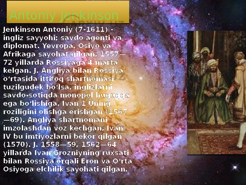 Antoniy Jenkinson Jenkinson Antoniy (7-1611) - ingliz sayyohi; savdo agenti va diplomat. Yevropa, Osiyo va Afrikaga sayohat qilgan, 1557— 72 yillarda Rossiyaga 4 marta kelgan. J. Angliya bilan Rossiya oʻrtasida ittifoq shartnomasi tuzilgudek boʻlsa, inglizlarni savdo-sotiqda monopol huquqqa ega boʻlishiga, Ivan 1 Uning roziligini olishga erishgan (1567 —69). Angliya shartnomani imzolashdan voz kechgan, Ivan IV bu imtiyozlarni bekor qilgan (1570). J. 1558—59, 1562—64 yillarda Ivan Grozniyning ruxsati bilan Rossiya orqali Eron va Oʻrta Osiyoga elchilik sayohati qilgan. 08 